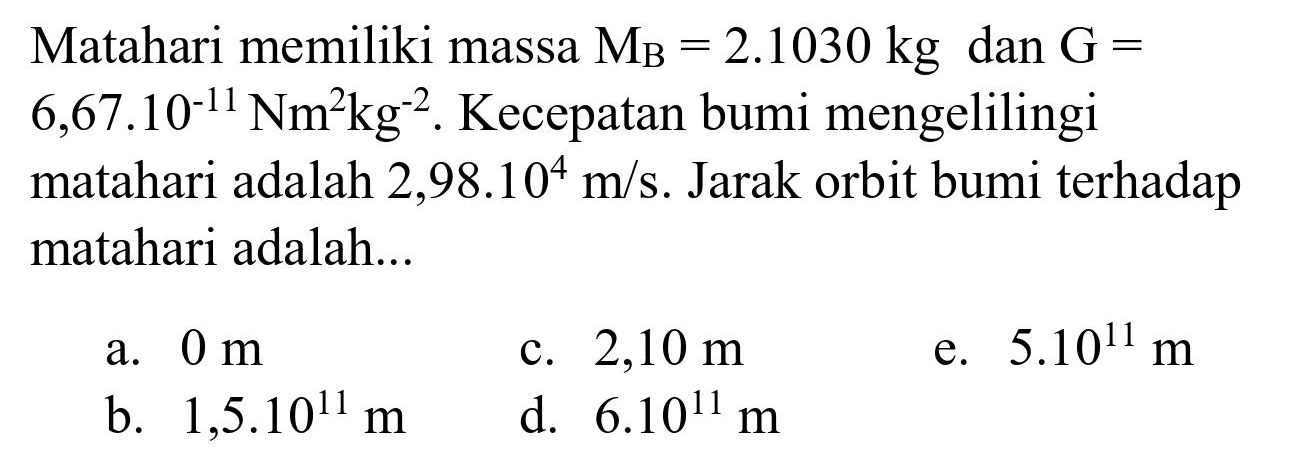 Matahari memiliki massa  M_(B)=2.1030 kg  dan  G=   6,67.10^(-11) Nm^(2) kg^(-2) . Kecepatan bumi mengelilingi matahari adalah  2,98.10^(4) m / s . Jarak orbit bumi terhadap matahari adalah...
a.  0 m 
c.  2,10 m 
e.  5.10^(11) m 
b.  1,5 . 10^(11) m 
d.  6.10^(11) m 