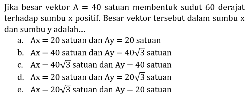 Jika besar vektor  A=40  satuan membentuk sudut 60 derajat terhadap sumbu  x  positif. Besar vektor tersebut dalam sumbu  x  dan sumbu y adalah....
a.  A x=20  satuan dan  A y=20  satuan
b.  A x=40  satuan dan  A y=40 akar(3)  satuan
c.  Ax=40 akar(3)  satuan dan  Ay=40  satuan
d.  A x=20  satuan dan  A y=20 akar(3)  satuan
e.  A x=20 akar(3)  satuan dan  A y=20  satuan