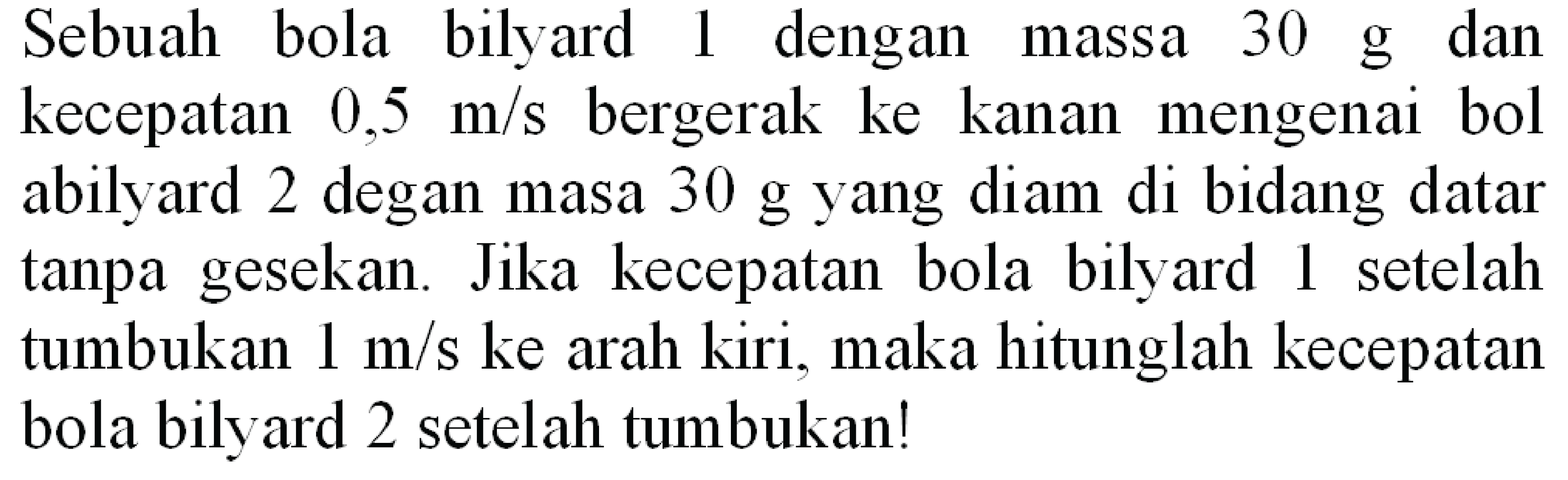 Sebuah bola bilyard 1 dengan massa  30 ~g  dan kecepatan  0,5 m / s  bergerak ke kanan mengenai bol abilyard 2 degan masa  30 ~g  yang diam di bidang datar tanpa gesekan. Jika kecepatan bola bilyard l setelah tumbukan  1 m / s  ke arah kiri, maka hitunglah kecepatan bola bilyard 2 setelah tumbukan!