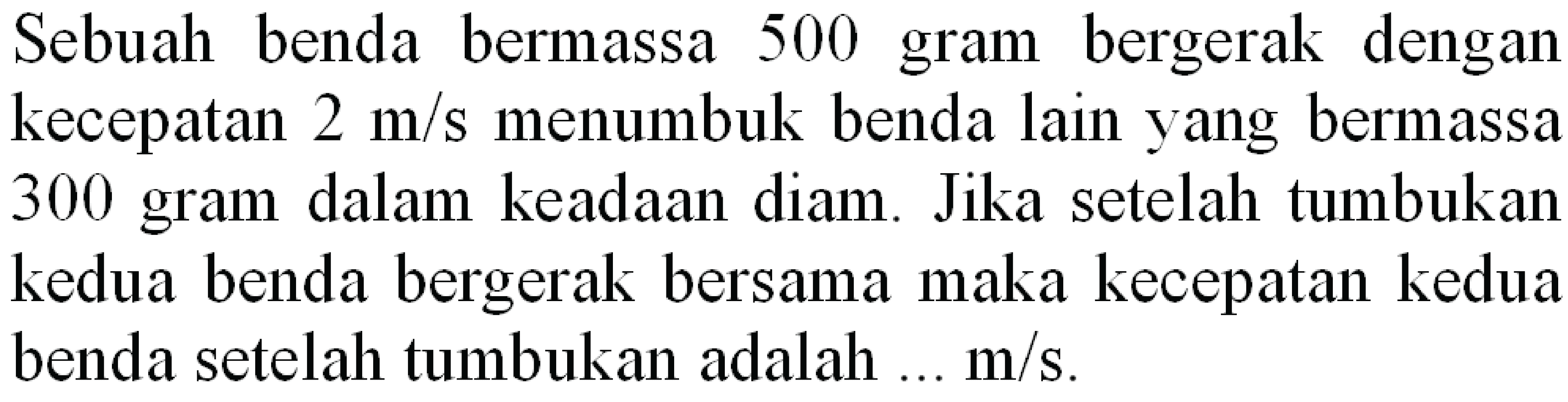 Sebuah benda bermassa 500 gram bergerak dengan kecepatan  2 m / s  menumbuk benda lain yang bermassa 300 gram dalam keadaan diam. Jika setelah tumbukan kedua benda bergerak bersama maka kecepatan kedua benda setelah tumbukan adalah  ... m / s .