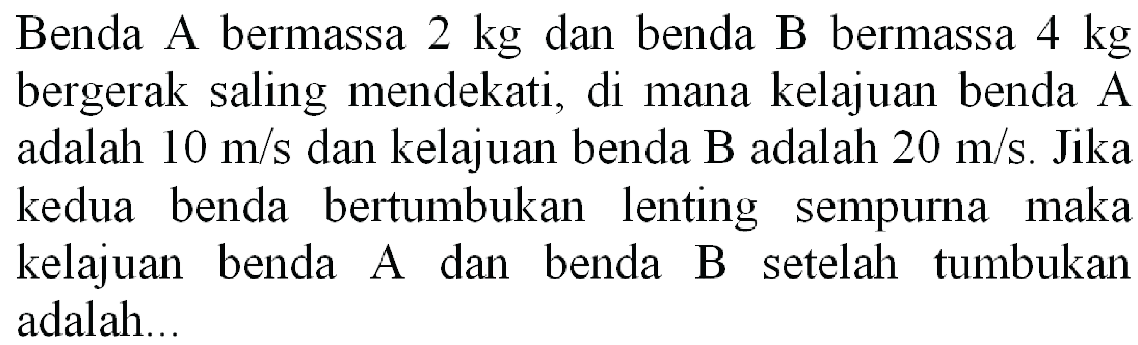 Benda A bermassa  2 kg  dan benda B bermassa  4 kg  bergerak saling mendekati, di mana kelajuan benda A adalah  10 m / s  dan kelajuan benda B adalah  20 m / s . Jika kedua benda bertumbukan lenting sempurna maka kelajuan benda A dan benda B setelah tumbukan adalah...