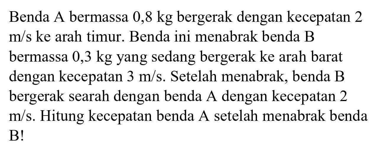 Benda A bermassa  0,8 kg  bergerak dengan kecepatan 2  m / s  ke arah timur. Benda ini menabrak benda  B  bermassa  0,3 kg  yang sedang bergerak ke arah barat dengan kecepatan  3 m / s . Setelah menabrak, benda B bergerak searah dengan benda  A  dengan kecepatan 2  m / s . Hitung kecepatan benda A setelah menabrak benda B!