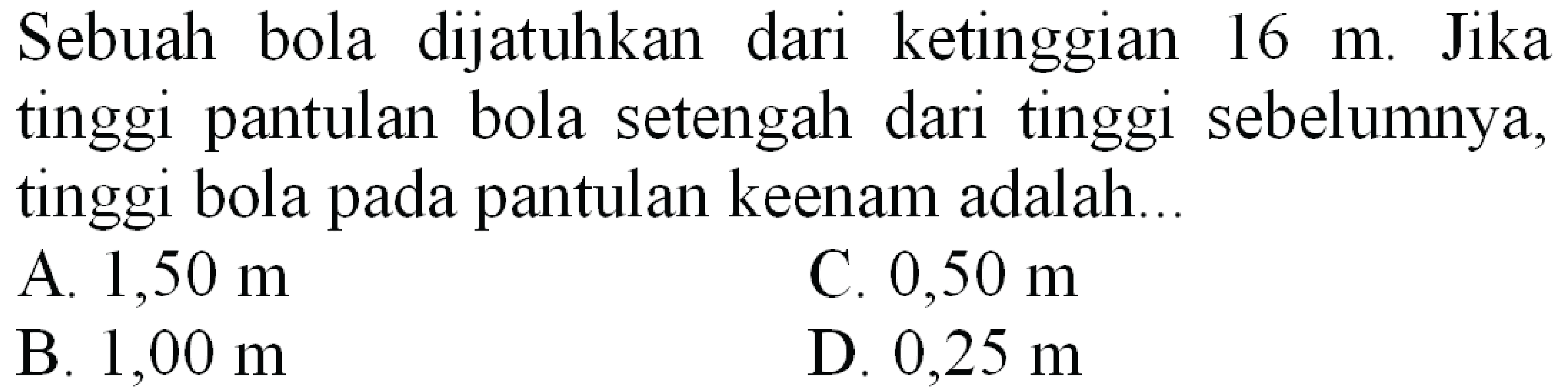 Sebuah bola dijatuhkan dari ketinggian  16 m . Jika tinggi pantulan bola setengah dari tinggi sebelumnya, tinggi bola pada pantulan keenam adalah...
A.  1,50 m 
C.  0,50 m 
B.  1,00 m 
D.  0,25 m 