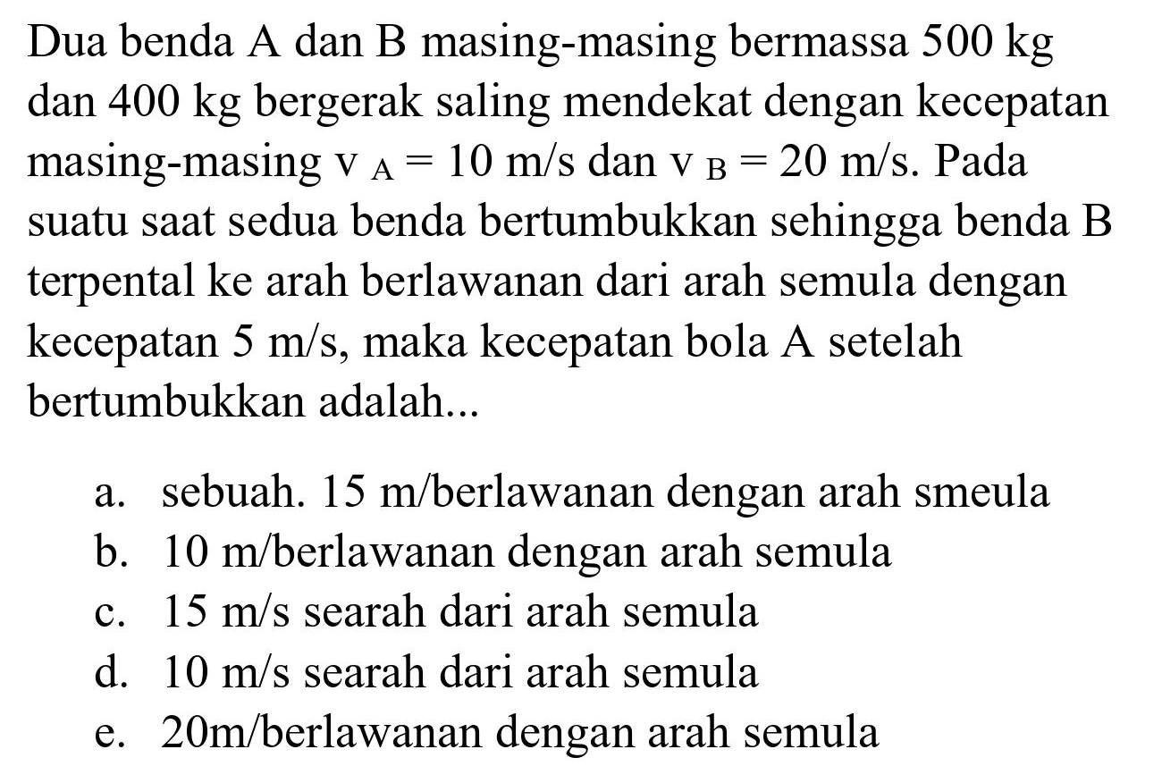 Dua benda A dan B masing-masing bermassa  500 kg  dan  400 kg  bergerak saling mendekat dengan kecepatan masing-masing  v_(A)=10 m / s  dan  v_(B)=20 m / s . Pada suatu saat sedua benda bertumbukkan sehingga benda  B  terpental ke arah berlawanan dari arah semula dengan kecepatan  5 m / s , maka kecepatan bola A setelah bertumbukkan adalah...
a. sebuah.  15 m /  berlawanan dengan arah smeula
b.  10 m /  berlawanan dengan arah semula
c.  15 m / s  searah dari arah semula
d.  10 m / s  searah dari arah semula
e.  20 m /  berlawanan dengan arah semula