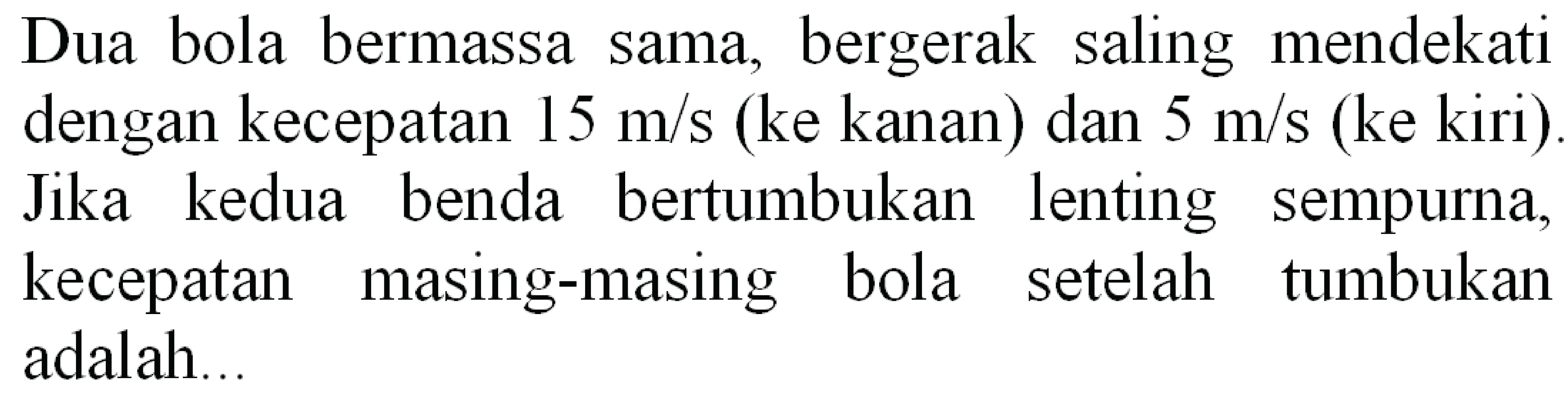 Dua bola bermassa sama, bergerak saling mendekati dengan kecepatan  15 m / s  (ke kanan) dan  5 m / s  (ke kiri) Jika kedua benda bertumbukan lenting sempurna, kecepatan masing-masing bola setelah tumbukan adalah...