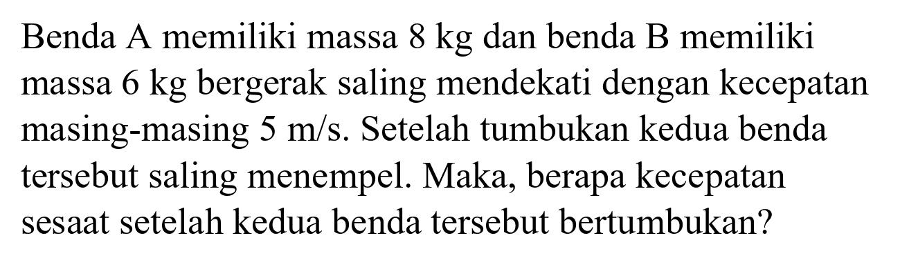 Benda A memiliki massa  8 kg  dan benda B memiliki massa  6 kg  bergerak saling mendekati dengan kecepatan masing-masing  5 m / s . Setelah tumbukan kedua benda tersebut saling menempel. Maka, berapa kecepatan sesaat setelah kedua benda tersebut bertumbukan?