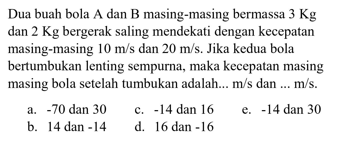 Dua buah bola A dan B masing-masing bermassa  3 Kg  dan  2 Kg  bergerak saling mendekati dengan kecepatan masing-masing  10 m / s  dan  20 m / s . Jika kedua bola bertumbukan lenting sempurna, maka kecepatan masing masing bola setelah tumbukan adalah...  m / s  dan  ... m / s .
a.  -70  dan 30
c.  -14  dan 16
e.  -14  dan 30
b. 14 dan  -14 
d. 16 dan  -16 