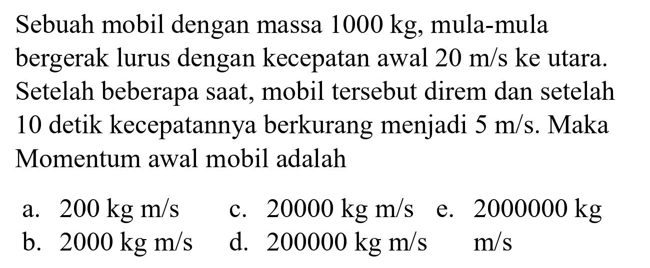 Sebuah mobil dengan massa  1000 kg , mula-mula bergerak lurus dengan kecepatan awal  20 m / s  ke utara. Setelah beberapa saat, mobil tersebut direm dan setelah 10 detik kecepatannya berkurang menjadi  5 m / s . Maka Momentum awal mobil adalah
a.  200 kg m / s 
c.  20000 kg m / s 
e.  2000000 kg 
b.  2000 kg m / s 
d.  200000 kg m / s 
 m / s 