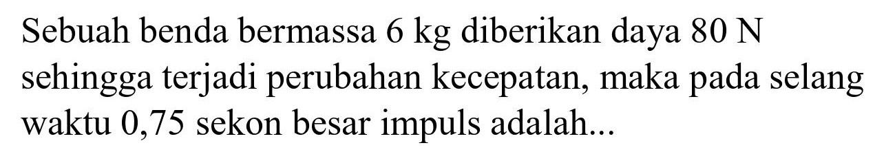 Sebuah benda bermassa  6 kg  diberikan daya  80 N  sehingga terjadi perubahan kecepatan, maka pada selang waktu 0,75 sekon besar impuls adalah...