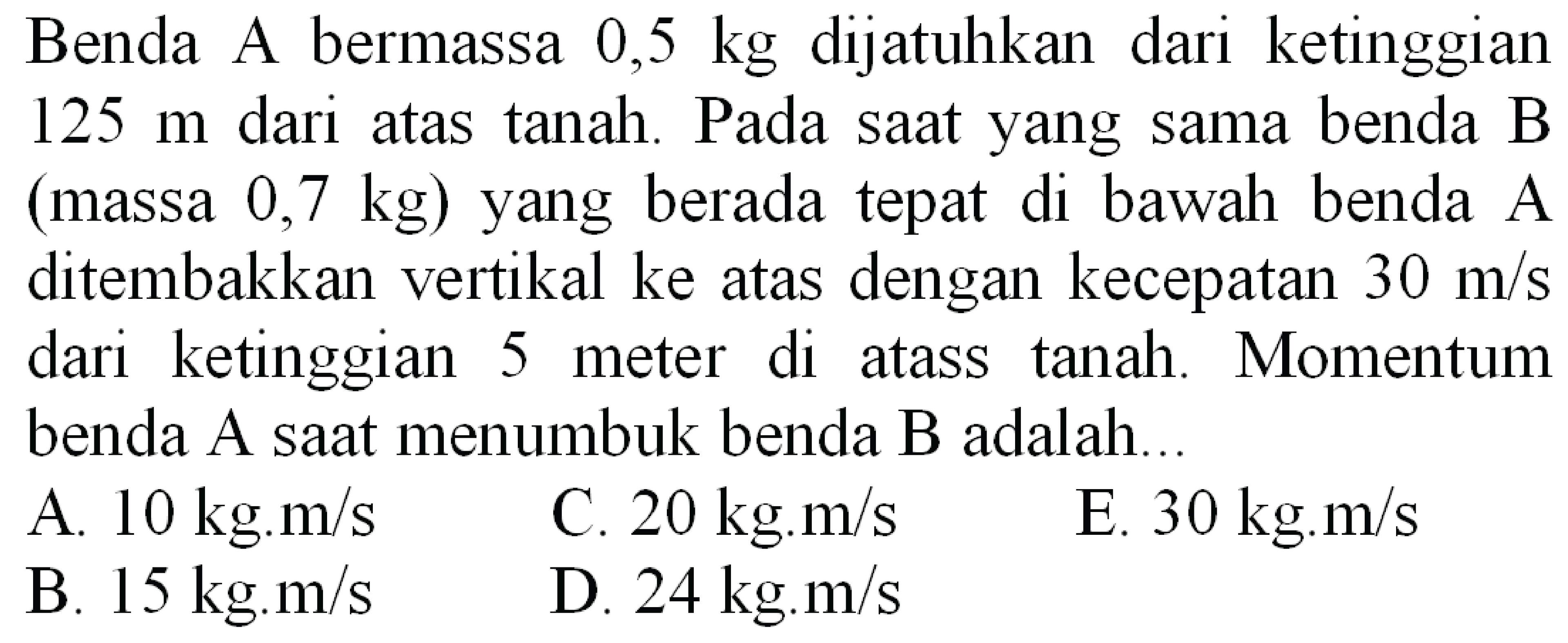 Benda A bermassa  0,5 kg  dijatuhkan dari ketinggian  125 m  dari atas tanah. Pada saat yang sama benda B (massa  0,7 kg  ) yang berada tepat di bawah benda A ditembakkan vertikal ke atas dengan kecepatan  30 m / s  dari ketinggian 5 meter di atass tanah. Momentum benda A saat menumbuk benda  B  adalah...
A.  10 kg . m / s 
C.  20 kg . m / s 
E.  30 kg . m / s 
B.  15 kg . m / s 
D.  24 kg . m / s 