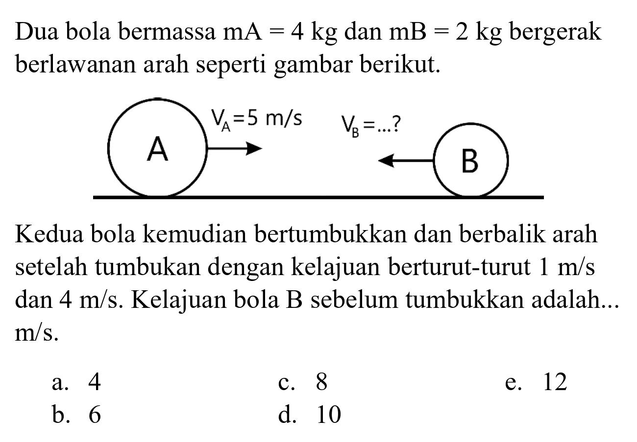 Dua bola bermassa  mA=4 kg  dan  mB=2 kg  bergerak berlawanan arah seperti gambar berikut.

Kedua bola kemudian bertumbukkan dan berbalik arah setelah tumbukan dengan kelajuan berturut-turut  1 m / s  dan  4 m / s . Kelajuan bola B sebelum tumbukkan adalah...  m / s .
a. 4
c. 8
e. 12
b. 6
d. 10