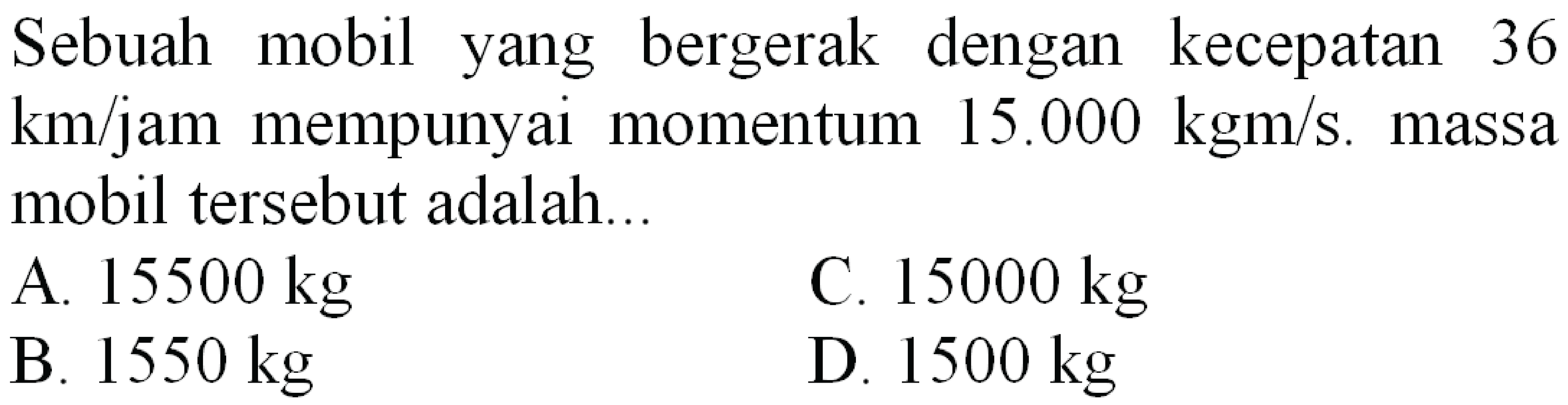 Sebuah mobil yang bergerak dengan kecepatan 36  km / jam  mempunyai momentum  15.000 kgm / s . massa mobil tersebut adalah...
A.  15500 kg 
C.  15000 kg 
B.  1550 kg 
D.  1500 kg 