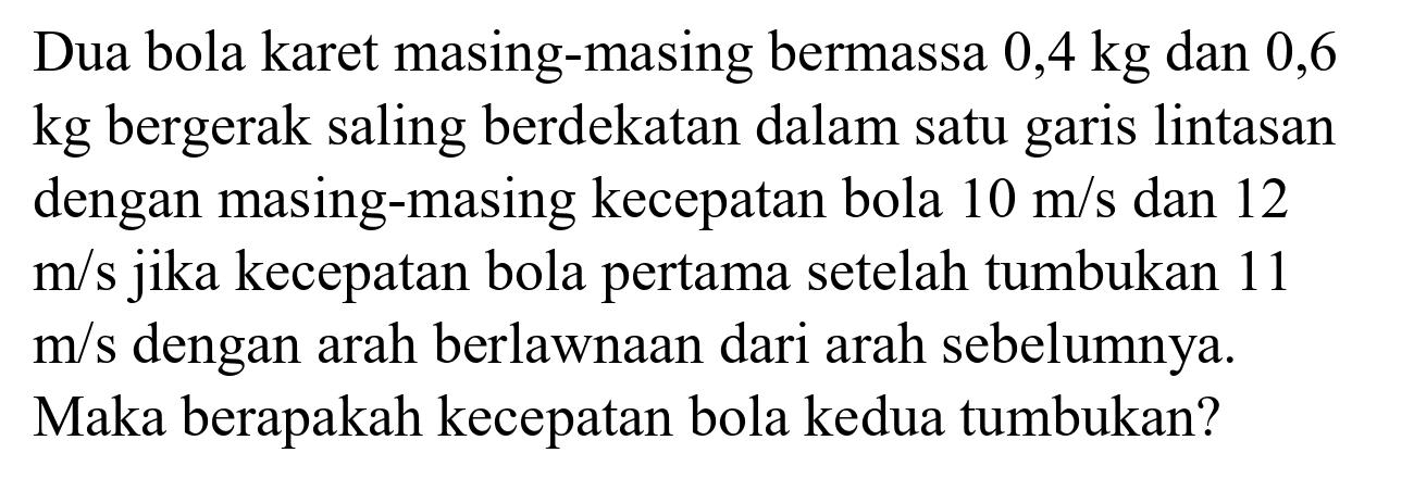 Dua bola karet masing-masing bermassa 0,4 kg dan 0,6 kg bergerak saling berdekatan dalam satu garis lintasan dengan masing-masing kecepatan bola  10 m / s  dan 12  m / s  jika kecepatan bola pertama setelah tumbukan 11  m / s  dengan arah berlawnaan dari arah sebelumnya. Maka berapakah kecepatan bola kedua tumbukan?