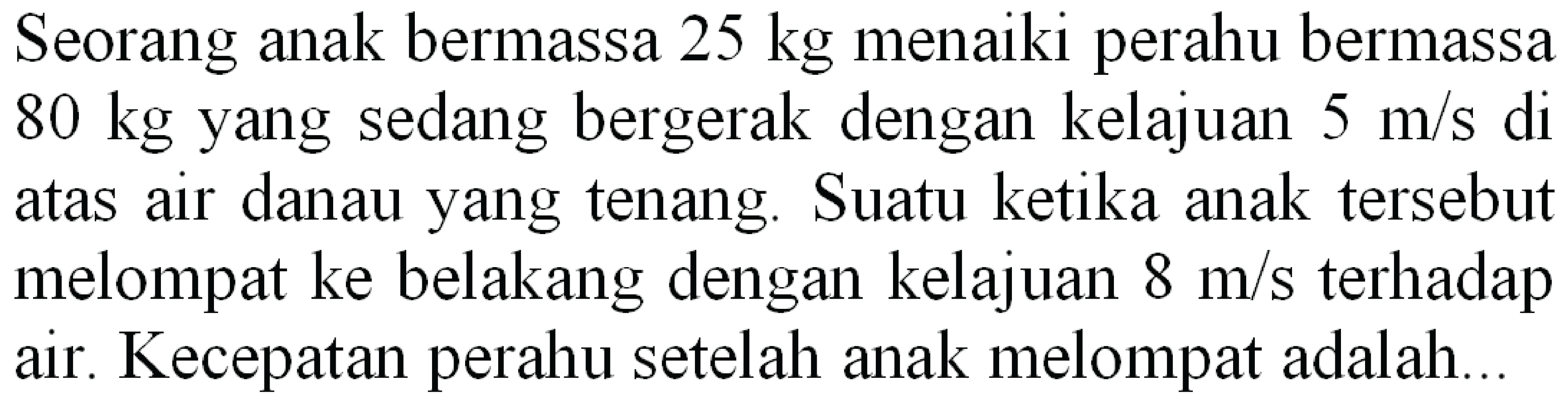 Seorang anak bermassa  25 kg  menaiki perahu bermassa  80 kg  yang sedang bergerak dengan kelajuan  5 m / s  di atas air danau yang tenang. Suatu ketika anak tersebut melompat ke belakang dengan kelajuan  8 m / s  terhadap air. Kecepatan perahu setelah anak melompat adalah...