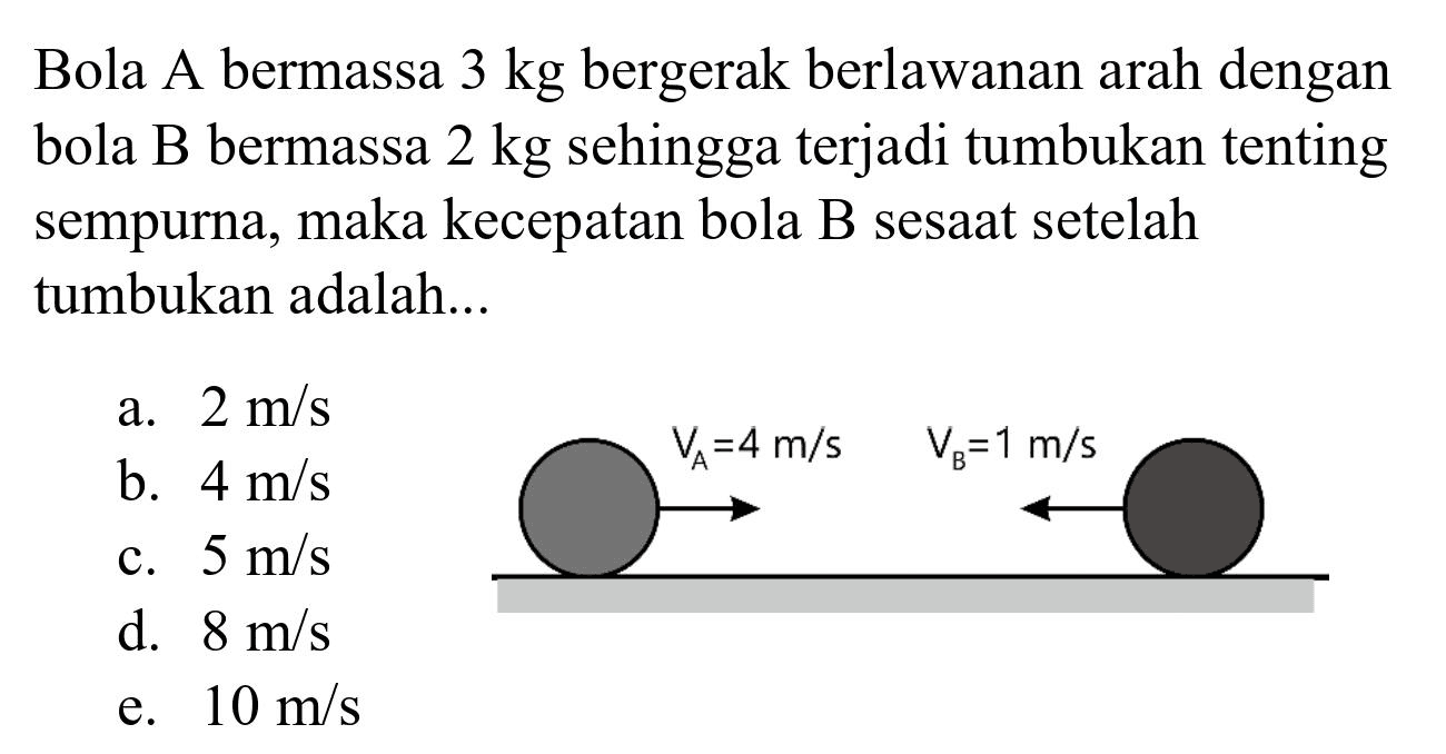 Bola A bermassa  3 kg  bergerak berlawanan arah dengan bola B bermassa  2 kg  sehingga terjadi tumbukan tenting sempurna, maka kecepatan bola B sesaat setelah tumbukan adalah...
a.  2 m / s 
b.  4 m / s 
c.  5 m / s 
d.  8 m / s 
e.  10 m / s 