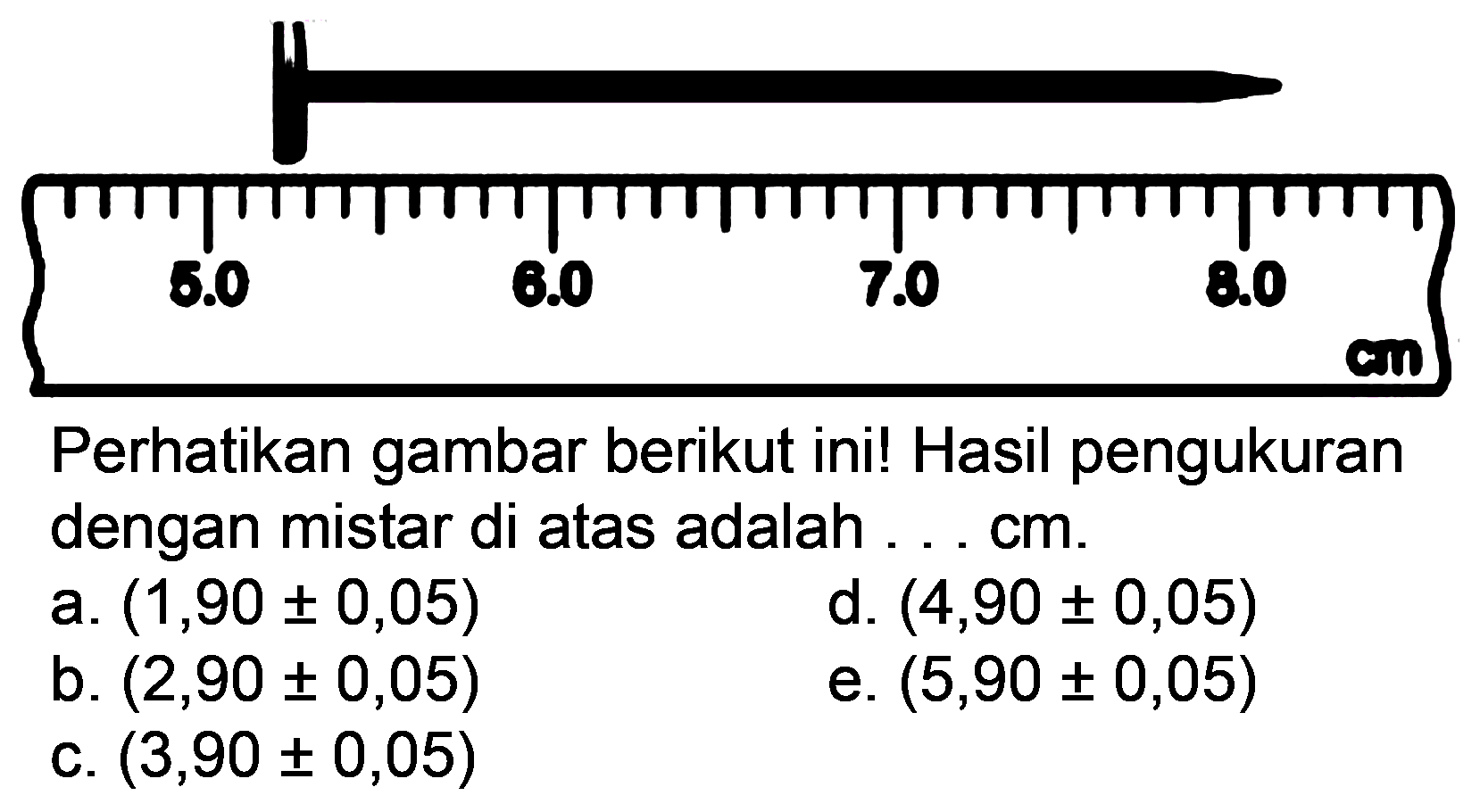 Perhatikan gambar berikut ini! Hasil pengukuran dengan mistar di atas adalah ... cm.
a.  (1,90 +- 0,05) 
d.  (4,90 +- 0,05) 
b.  (2,90 +- 0,05) 
e.  (5,90 +- 0,05) 
c.  (3,90 +- 0,05) 