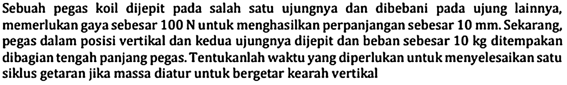 Sebuah pegas koil dijepit pada salah satu ujungnya dan dibebani pada ujung lainnya, memerlukan gaya sebesar  100 ~N  untuk menghasilkan perpanjangan sebesar  10 ~mm . Sekarang, pegas dalam posisi vertikal dan kedua ujungnya dijepit dan beban sebesar 10 kg ditempakan dibagian tengah panjang pegas. Tentukanlah waktu yang diperlukan untuk menyelesaikan satu siklus getaran jika massa diatur untuk bergetar kearah vertikal