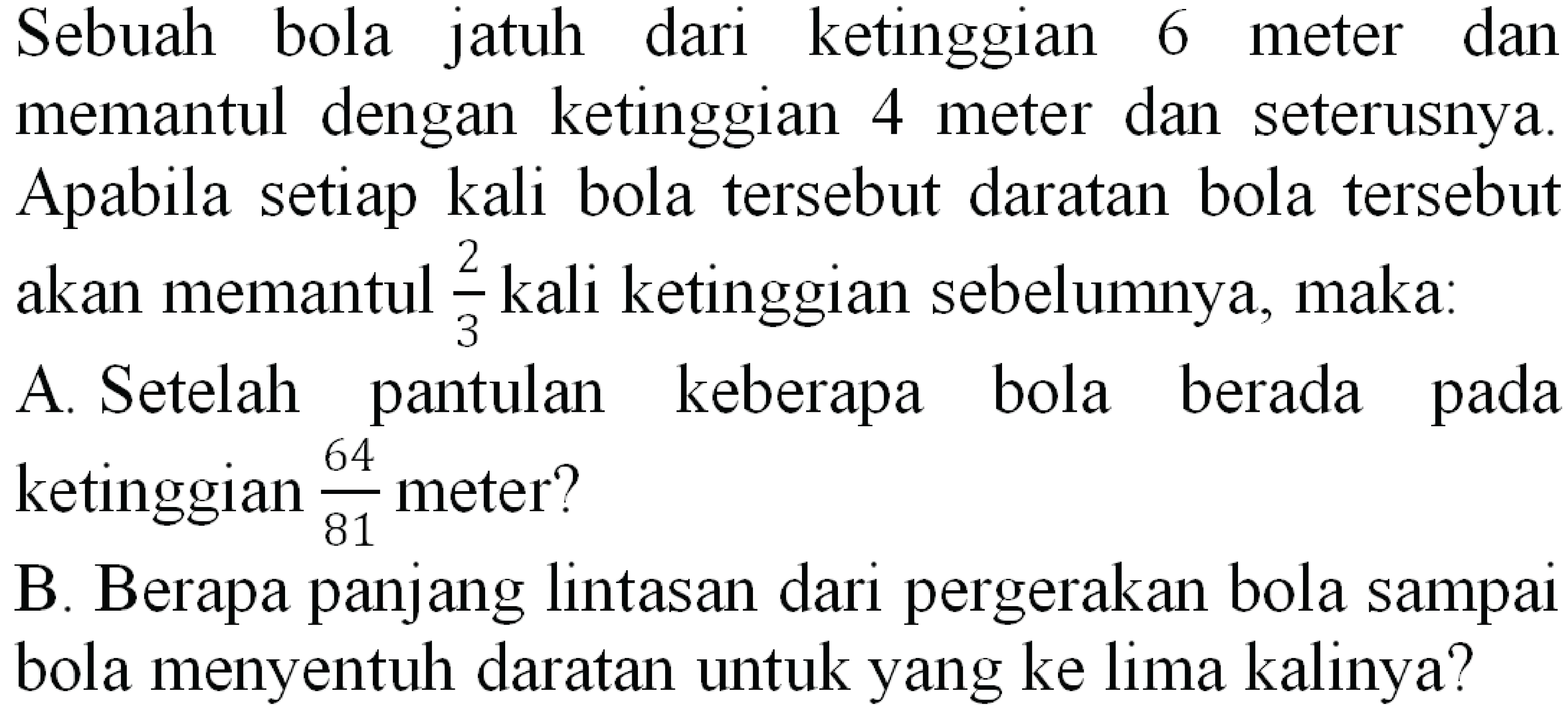 Sebuah bola jatuh dari ketinggian 6 meter dan memantul dengan ketinggian 4 meter dan seterusnya. Apabila setiap kali bola tersebut daratan bola tersebut akan memantul  (2)/(3)  kali ketinggian sebelumnya, maka:
A. Setelah pantulan keberapa bola berada pada ketinggian  (64)/(81)  meter?
B. Berapa panjang lintasan dari pergerakan bola sampai bola menyentuh daratan untuk yang ke lima kalinya?