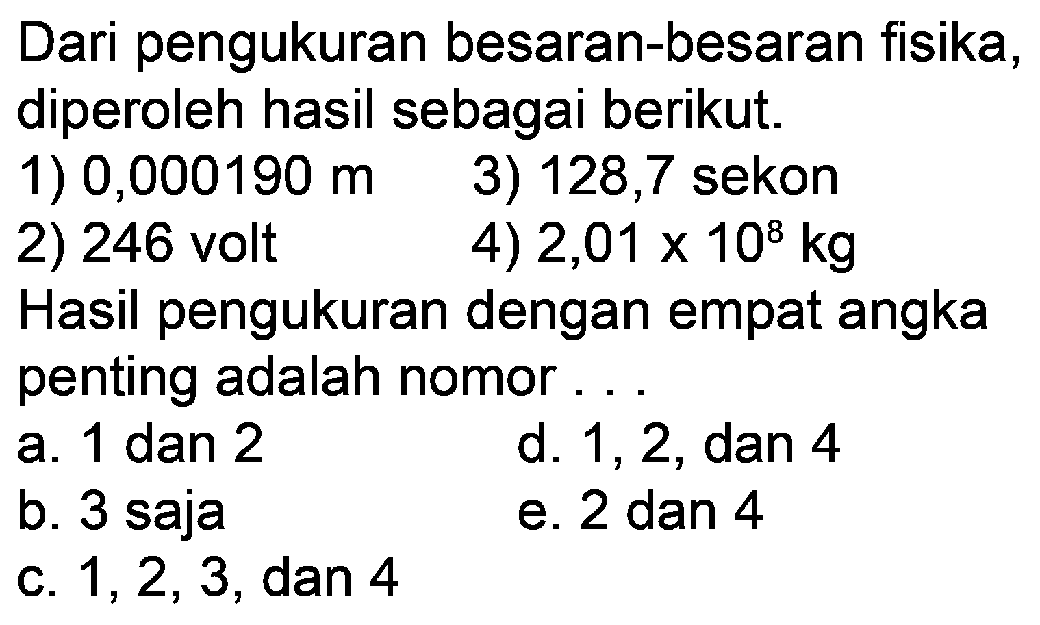 Dari pengukuran besaran-besaran fisika, diperoleh hasil sebagai berikut.
1)  0,000190 m 
3) 128,7 sekon
2) 246 volt
4)  2,01 x 10^(8) kg 
Hasil pengukuran dengan empat angka penting adalah nomor...
a. 1 dan 2
d. 1, 2, dan 4
b. 3 saja
e. 2 dan 4
c.  1,2,3 , dan 4