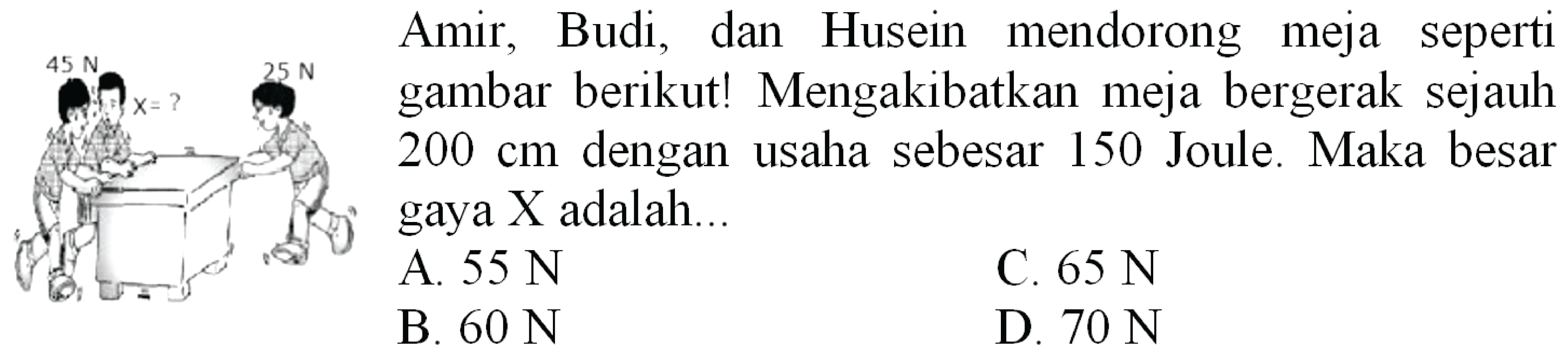  45 ~N   Amir, Budi, dan Husein mendorong meja seperti gambar berikut! Mengakibatkan meja bergerak sejauh  200 cm  dengan usaha sebesar 150 Joule. Maka besar gaya X adalah...
A.  55 ~N 
C.  65 ~N 
B.  60 ~N 
D.  70 ~N 