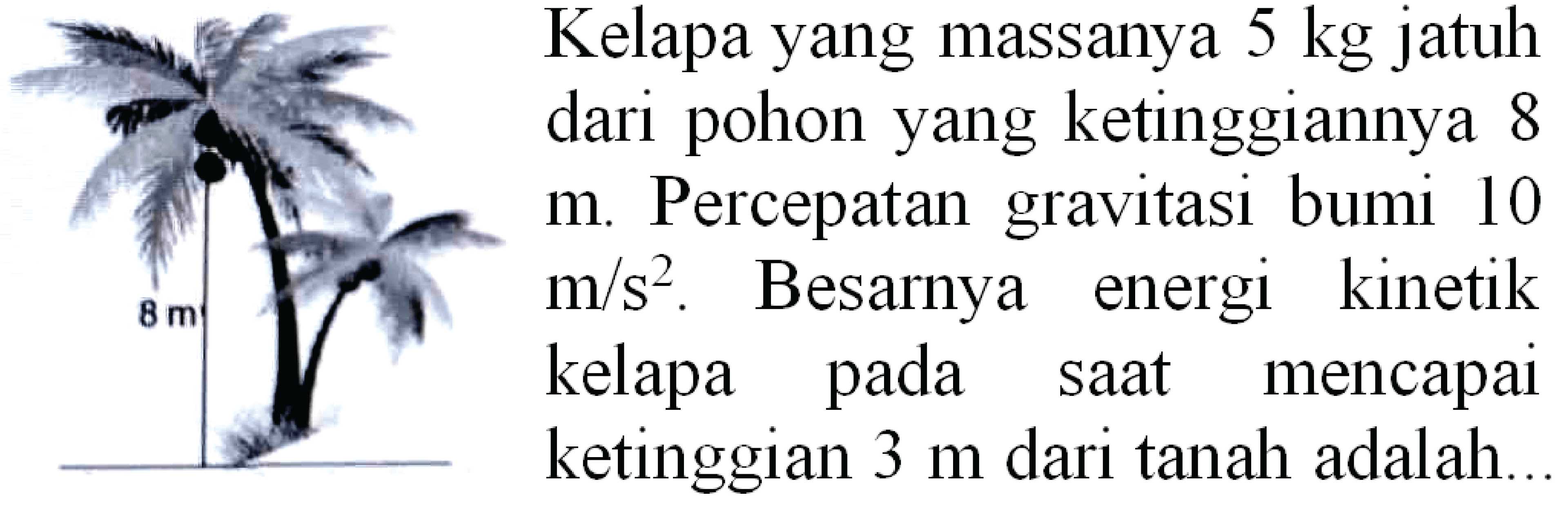 Kelapa yang massanya  5 kg  jatuh dari pohon yang ketinggiannya 8
 m . Percepatan gravitasi bumi 10  m / s^(2) . Besarnya energi kinetik kelapa pada saat mencapai ketinggian  3 m  dari tanah adalah..