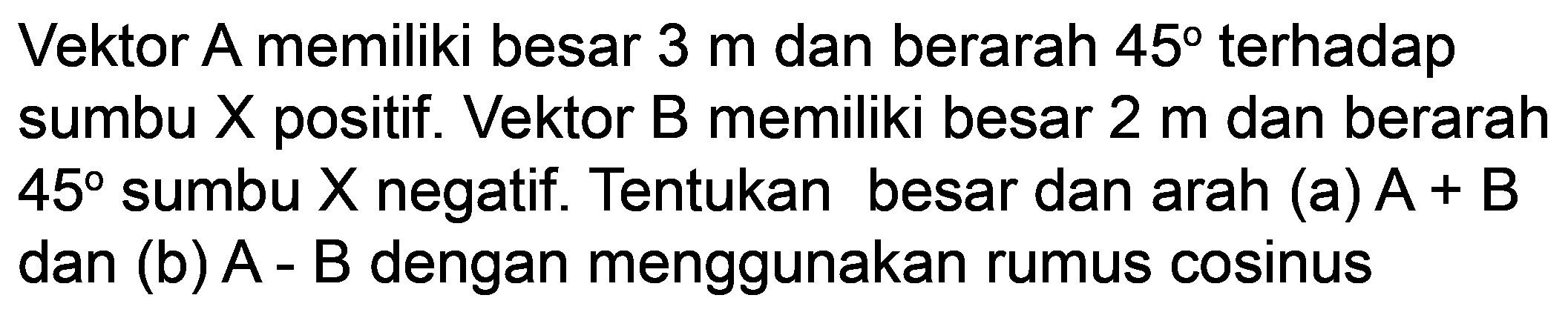 Vektor A memiliki besar  3 m  dan berarah  45  terhadap sumbu  X  positif. Vektor  B  memiliki besar  2 m  dan berarah  45  sumbu  X  negatif. Tentukan besar dan arah (a)  A+B  dan (b)  A-B  dengan menggunakan rumus cosinus