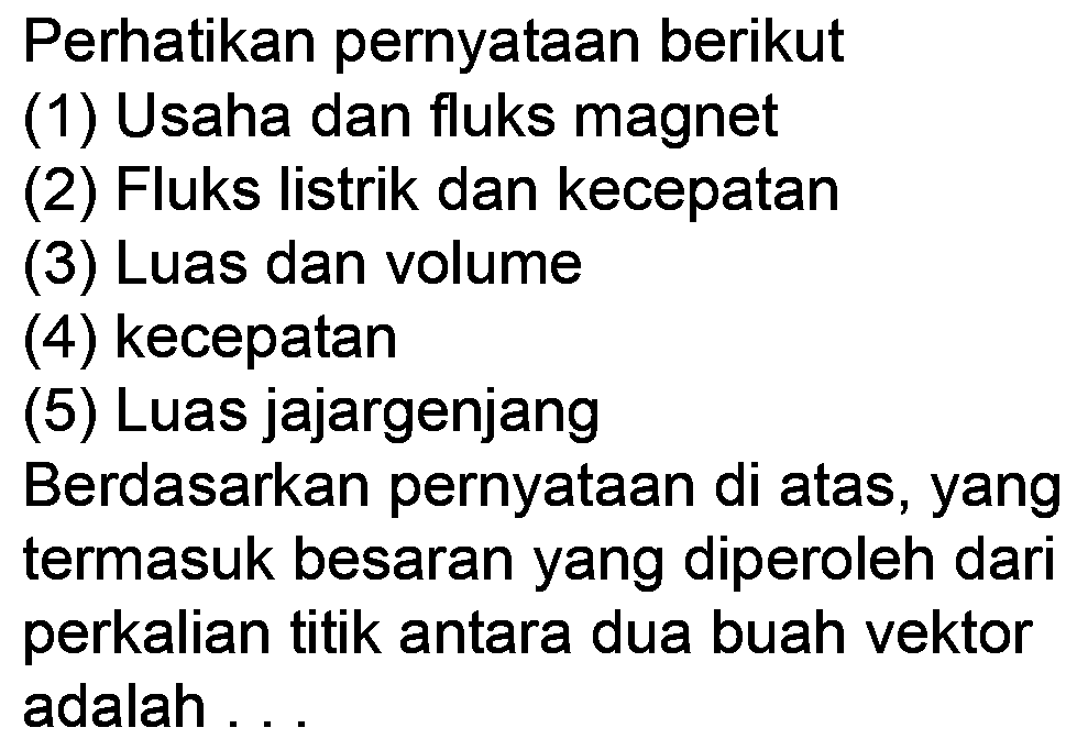 Perhatikan pernyataan berikut
(1) Usaha dan fluks magnet
(2) Fluks listrik dan kecepatan
(3) Luas dan volume
(4) kecepatan
(5) Luas jajargenjang
Berdasarkan pernyataan di atas, yang termasuk besaran yang diperoleh dari perkalian titik antara dua buah vektor adalah ...