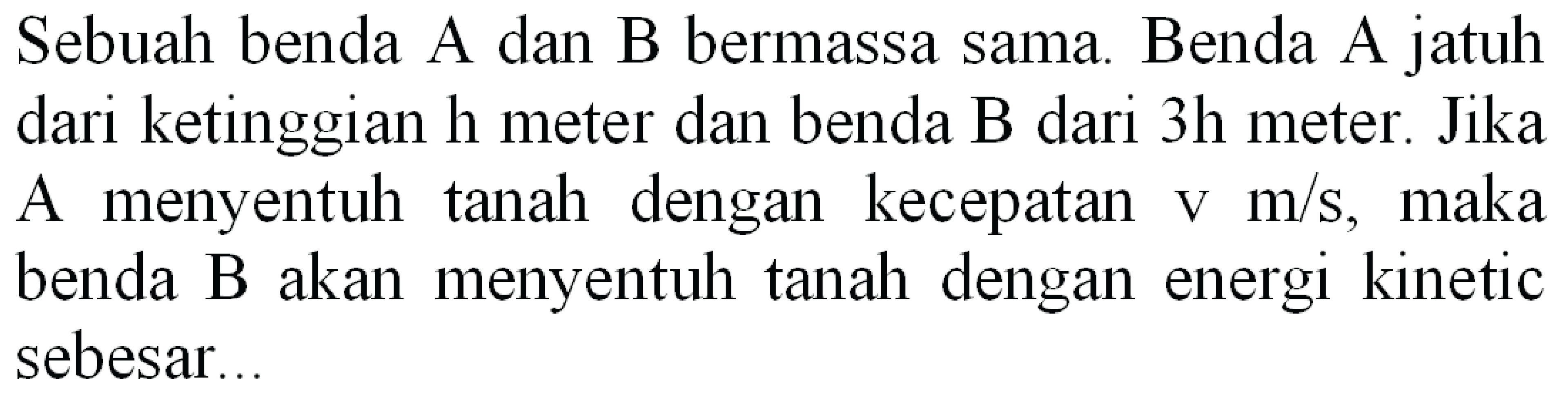 Sebuah benda A dan B bermassa sama. Benda A jatuh dari ketinggian  h  meter dan benda  B  dari 3 h meter. Jika A menyentuh tanah dengan kecepatan  v m / s , maka benda B akan menyentuh tanah dengan energi kinetic sebesar..