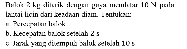 Balok 2 kg ditarik dengan gaya mendatar 10 N pada lantai licin dari keadaan diam. Tentukan:
a. Percepatan balok b. Kecepatan balok setelah 2s c. Jarak yang ditempuh balok setelah 10 s
