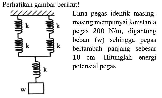 Perhatikan gambar berikut!
k k k k k w 
Lima pegas identik masingmasing mempunyai konstanta pegas 200 N/m, digantung beban (w) sehingga pegas bertambah panjang sebesar 10 cm. Hitunglah energi potensial pegas