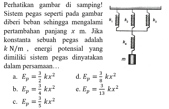 Perhatikan gambar di samping! Sistem pegas seperti pada gambar diberi beban sehingga mengalami pertambahan panjang x m. Jika konstanta sebuah pegas adalah k N/m, energi potensial yang dimiliki sistem pegas dinyatakan dalam persamaan... k1 k2 k3 k4 m 
a. Ep = 3/2 kx^2 d. Ep = 3/8 kx^2 b. Ep = 3/4 kx^2 e. Ep = 3/13 kx^2 c. Ep = 3/5 kx^2