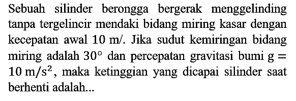 Sebuah silinder berongga bergerak menggelinding tanpa tergelincir mendaki bidang miring kasar dengan kecepatan awal 10 m/s. Jika sudut kemiringan bidang miring adalah 30 dan percepatan gravitasi bumi g= 10 m/s^2, maka ketinggian yang dicapai silinder saat berhenti adalah...