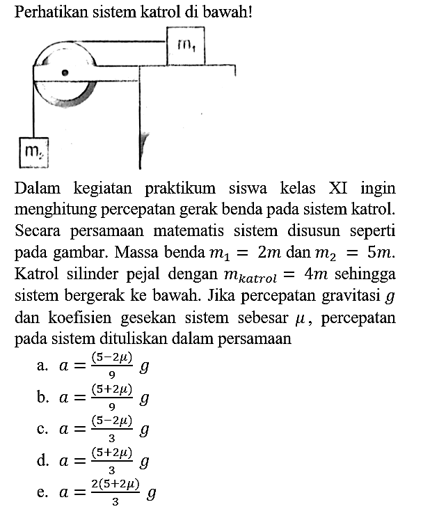Perhatikan sistem katrol di bawah!
m1 m2 
Dalam kegiatan praktikum siswa kelas XI ingin menghitung percepatan gerak benda pada sistem katrol. Secara persamaan matematis sistem disusun seperti pada gambar. Massa benda m1 = 2 m dan m2 = 5 m. Katrol silinder pejal dengan m(katrol) = 4 m sehingga sistem bergerak ke bawah. Jika percepatan gravitasi g dan koefisien gesekan sistem sebesar mu, percepatan pada sistem dituliskan dalam persamaan
a.  a = (5 - 2 mu)/9 g 
b.  a = (5 + 2 mu)/9 g 
c.  a = (5 - 2 mu)/3 g 
d.  a = (5 + 2 mu)/3 g 
e.  a = (2(5 + 2 mu))/3 g 