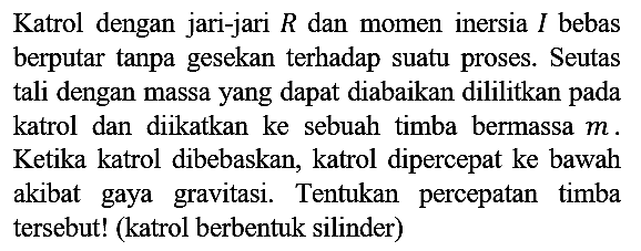 Katrol dengan jari-jari R dan momen inersia I bebas berputar tanpa gesekan terhadap suatu proses. Seutas tali dengan massa yang dapat diabaikan dililitkan pada katrol dan diikatkan ke sebuah timba bermassa m. Ketika katrol dibebaskan, katrol dipercepat ke bawah akibat gaya gravitasi. Tentukan percepatan timba tersebut! (katrol berbentuk silinder)