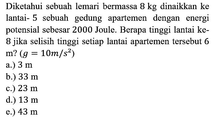 Diketahui sebuah lemari bermassa 8 kg dinaikkan ke lantai-5 sebuah gedung apartemen dengan energi potensial sebesar 2000 Joule. Berapa tinggi lantai ke-8 jika selisih tinggi setiap lantai apartemen tersebut 6 m?(g = 10 m/s^2) 
