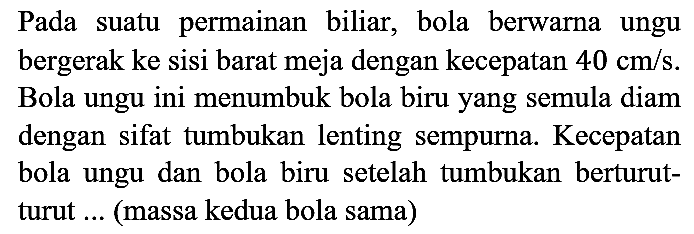 Pada suatu permainan biliar, bola berwarna ungu bergerak ke sisi barat meja dengan kecepatan 40 cm/s. Bola ungu ini menumbuk bola biru yang semula diam dengan sifat tumbukan lenting sempurna. Kecepatan bola ungu dan bola biru setelah tumbukan berturut - turut ... (massa kedua bola sama)