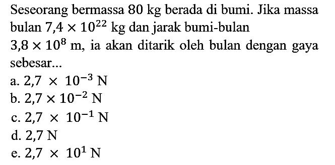 Seseorang bermassa 80 kg berada di bumi. Jika massa bulan 7,4 x 10^22 kg dan jarak bumi-bulan 3,8 x 10^8 m, ia akan ditarik oleh bulan dengan gaya sebesar...
