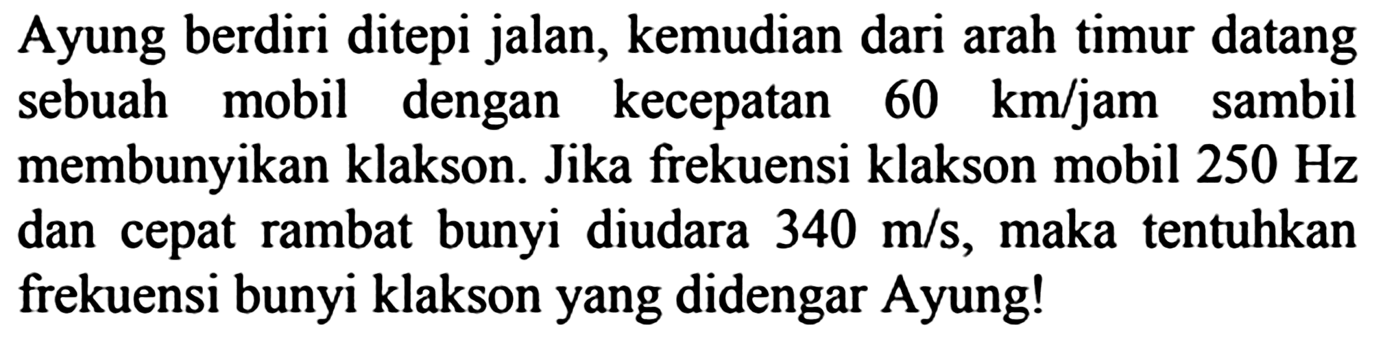 Ayung berdiri ditepi jalan, kemudian dari arah timur datang sebuah mobil dengan kecepatan  60 km / jam  sambil membunyikan klakson. Jika frekuensi klakson mobil  250 Hz  dan cepat rambat bunyi diudara  340 m / s , maka tentuhkan frekuensi bunyi klakson yang didengar Ayung!