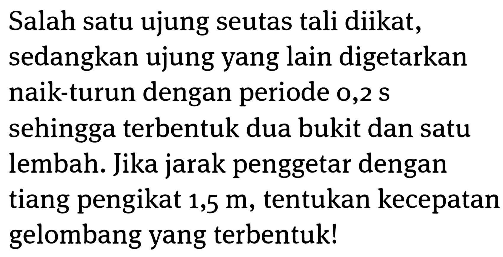 Salah satu ujung seutas tali diikat, sedangkan ujung yang lain digetarkan naik-turun dengan periode o,2  s  sehingga terbentuk dua bukit dan satu lembah. Jika jarak penggetar dengan tiang pengikat 1,5 m, tentukan kecepatan gelombang yang terbentuk!