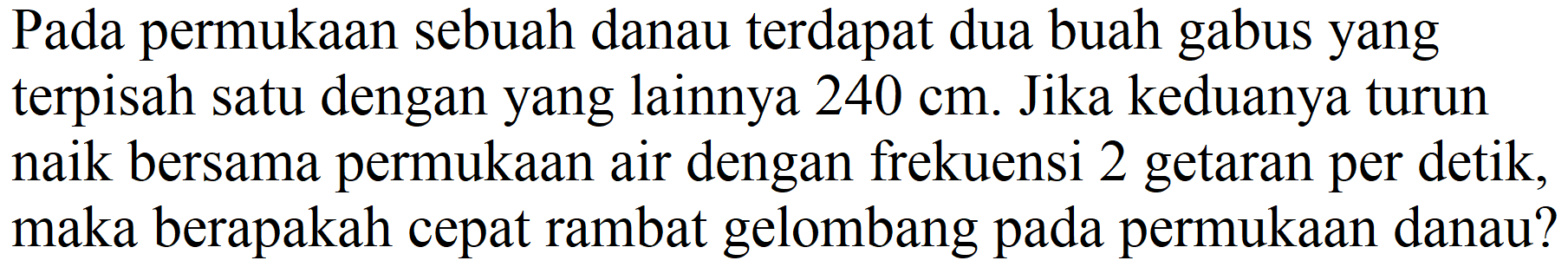 Pada permukaan sebuah danau terdapat dua buah gabus yang terpisah satu dengan yang lainnya  240 cm . Jika keduanya turun naik bersama permukaan air dengan frekuensi 2 getaran per detik, maka berapakah cepat rambat gelombang pada permukaan danau?