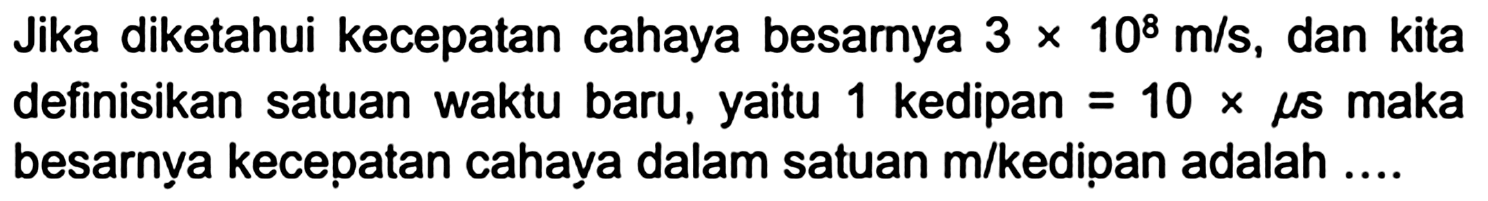 Jika diketahui kecepatan cahaya besarnya  3 x 10^(8) m / s , dan kita definisikan satuan waktu baru, yaitu 1 kedipan  =10 x mu s  maka besarnya kecepatan cahava dalam satuan  m /  kedipan adalah ....