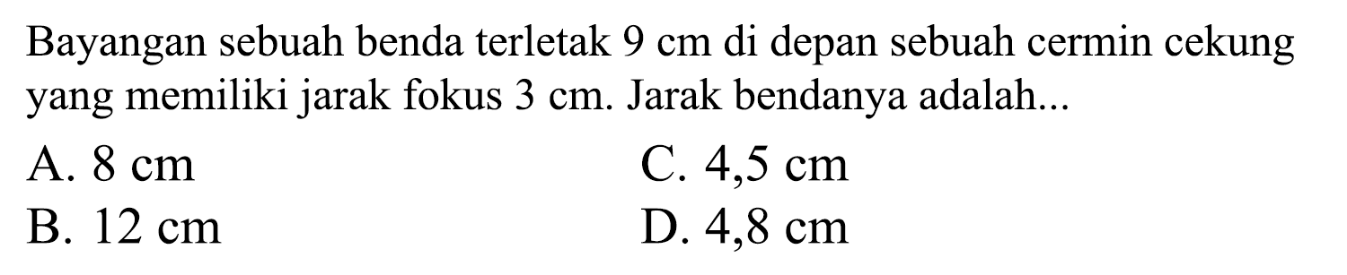 Bayangan sebuah benda terletak  9 cm  di depan sebuah cermin cekung yang memiliki jarak fokus  3 cm . Jarak bendanya adalah...
A.  8 cm 
C.  4,5 cm 
B.  12 cm 
D.  4,8 cm 