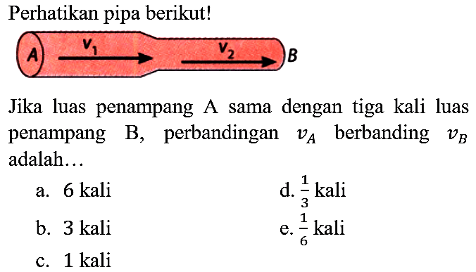 Perhatikan pipa berikut!
Jika luas penampang A sama dengan tiga kali luas penampang  B , perbandingan  v_(A)  berbanding  v_(B)  adalah...
a. 6 kali
d.  (1)/(3) kali 
b. 3 kali
e.  (1)/(6)  kali
c. 1 kali