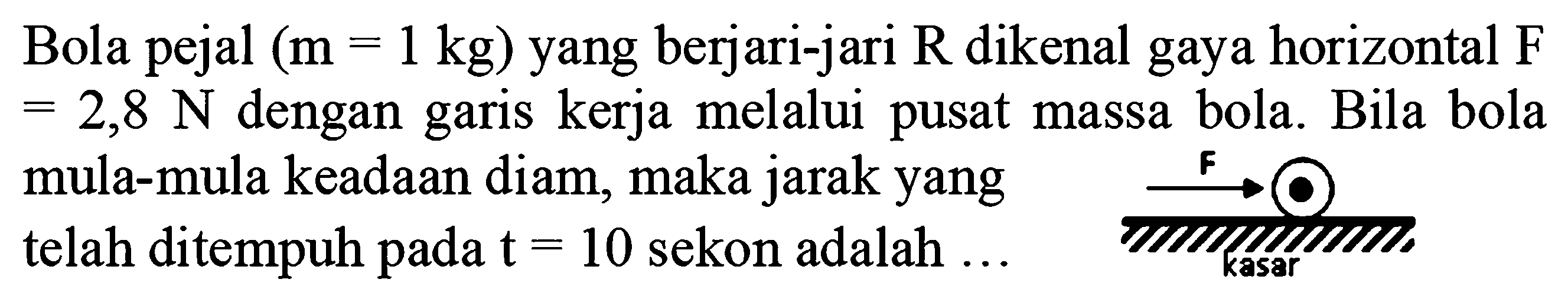 Bola pejal (m=1 kg) yang berjari-jari R dikenal gaya horizontal F =2,8 N dengan garis kerja melalui pusat massa bola. Bila bola mula-mula keadaan diam, maka jarak yang telah ditempuh pada t=10 sekon adalah ... 
F kasar