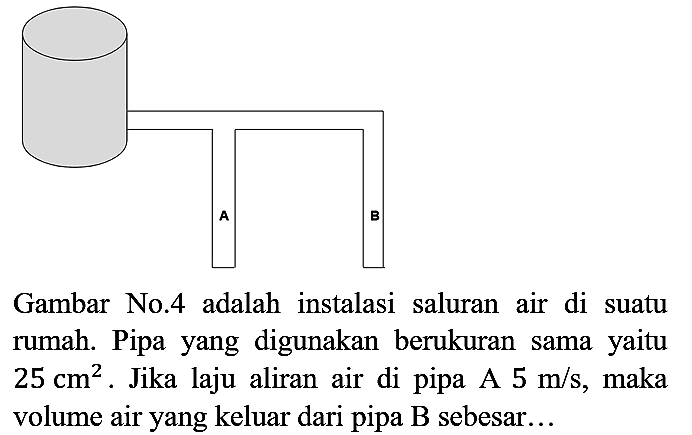 Gambar No.4 adalah instalasi saluran air di suatu rumah. Pipa yang digunakan berukuran sama yaitu  25 cm^(2) . Jika laju aliran air di pipa A  5 m / s , maka volume air yang keluar dari pipa B sebesar...