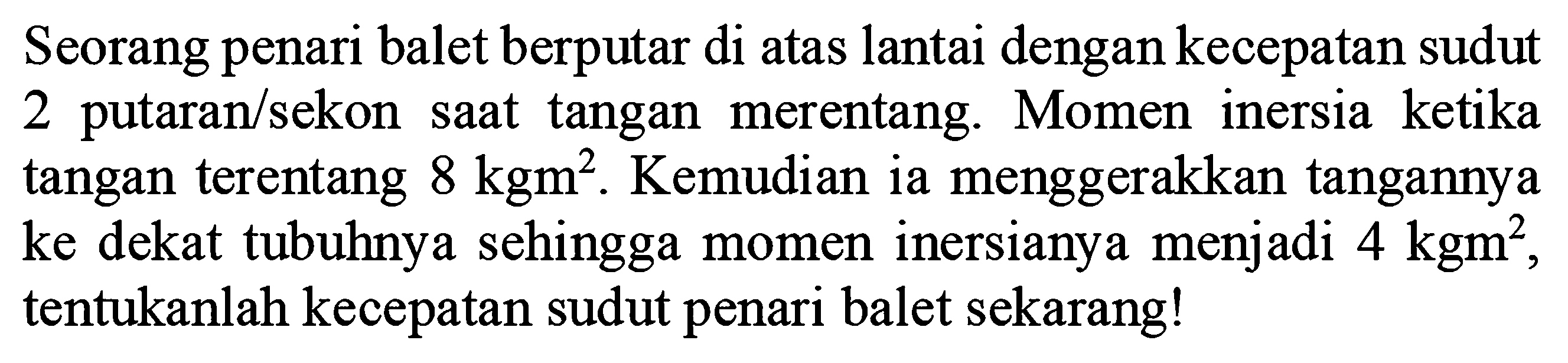 Seorang penari balet berputar di atas lantai dengan kecepatan sudut 2 putaran/sekon saat tangan merentang. Momen inersia ketika tangan terentang 8 kg m^2. Kemudian ia menggerakkan tangannya ke dekat tubuhnya sehingga momen inersianya menjadi 4 kg m^2, tentukanlah kecepatan sudut penari balet sekarang!