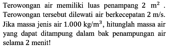 Terowongan air memiliki luas penampang  2 m^(2) . Terowongan tersebut dilewati air berkecepatan  2 m / s . Jika massa jenis air  1.000 kg / m^(3) , hitunglah massa air yang dapat ditampung dalam bak penampungan air selama 2 menit!