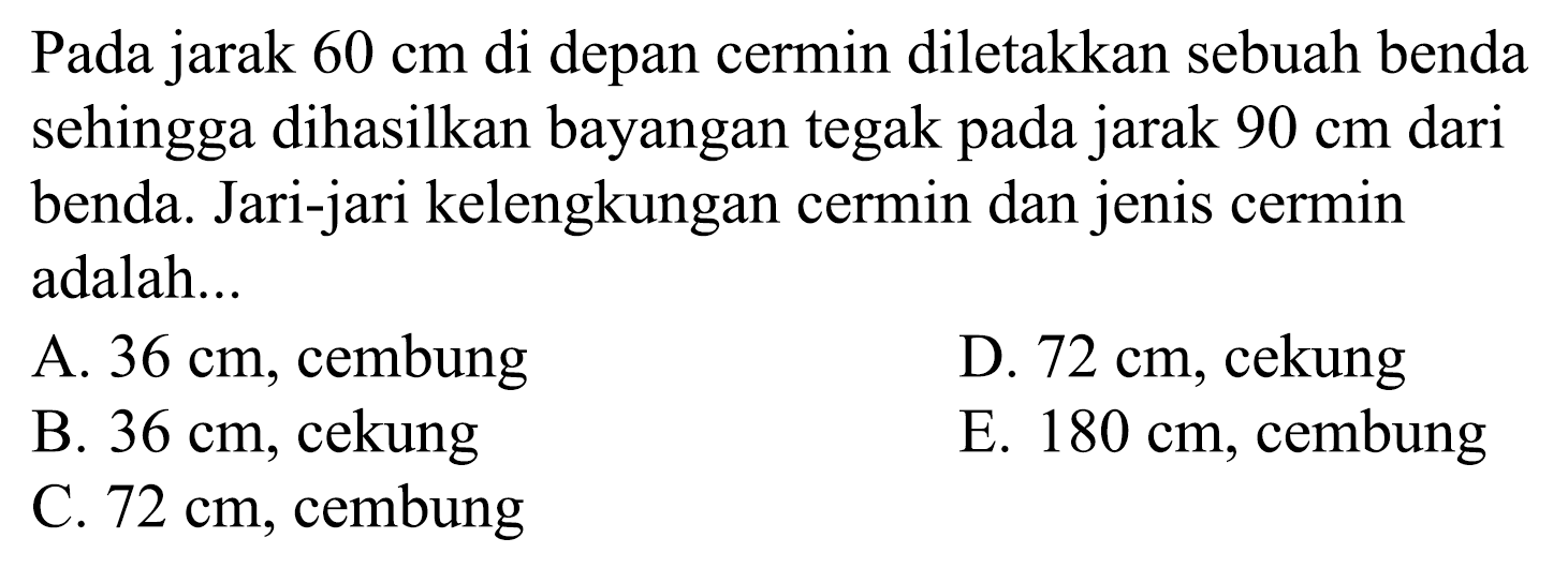 Pada jarak  60 cm  di depan cermin diletakkan sebuah benda sehingga dihasilkan bayangan tegak pada jarak  90 cm  dari benda. Jari-jari kelengkungan cermin dan jenis cermin adalah...
A.  36 cm , cembung
D.  72 cm , cekung
B.  36 cm , cekung
E.  180 cm , cembung
C.  72 cm , cembung