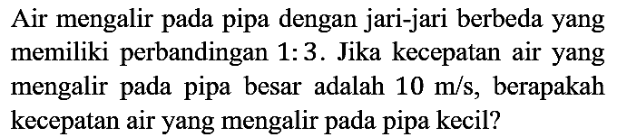 Air mengalir pada pipa dengan jari-jari berbeda yang memiliki perbandingan  1: 3 . Jika kecepatan air yang mengalir pada pipa besar adalah  10 m / s , berapakah kecepatan air yang mengalir pada pipa kecil?