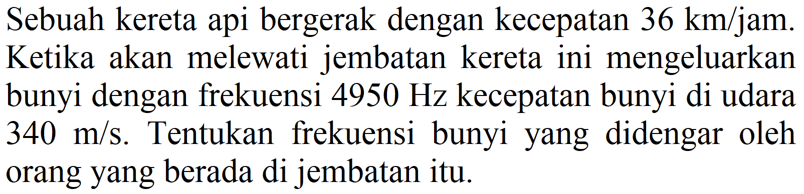 Sebuah kereta api bergerak dengan kecepatan  36 ~km / jam . Ketika akan melewati jembatan kereta ini mengeluarkan bunyi dengan frekuensi  4950 Hz  kecepatan bunyi di udara  340 m / s . Tentukan frekuensi bunyi yang didengar oleh orang yang berada di jembatan itu.